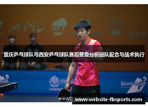 重庆乒乓球队与西安乒乓球队赛后复盘分析团队配合与战术执行